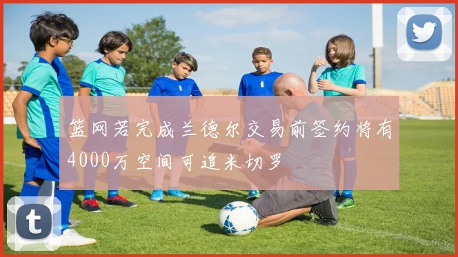 篮网若完成兰德尔交易前签约将有4000万空间可追米切罗