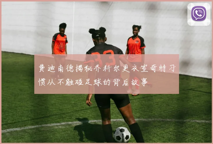 费迪南德揭秘乔科尔更衣室奇特习惯从不触碰足球的背后故事