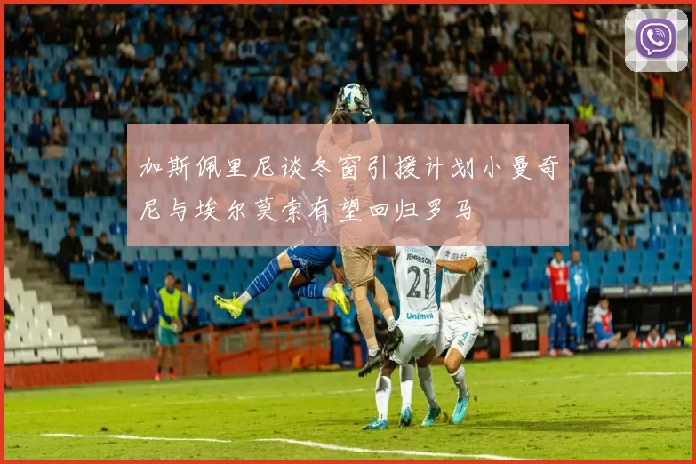加斯佩里尼谈冬窗引援计划小曼奇尼与埃尔莫索有望回归罗马