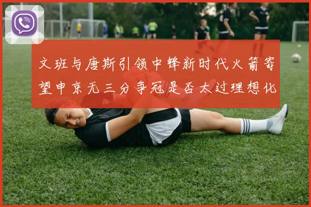 文班与唐斯引领中锋新时代火箭寄望申京无三分争冠是否太过理想化