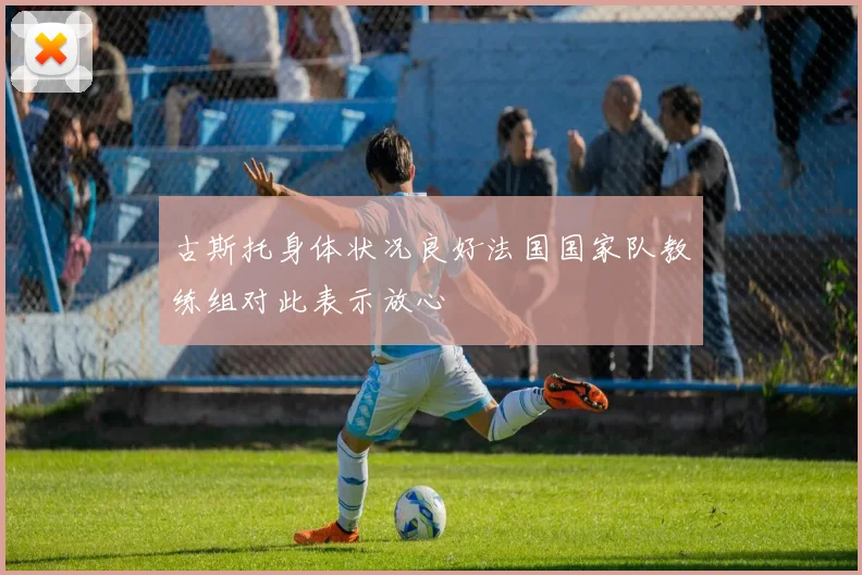 古斯托身体状况良好法国国家队教练组对此表示放心
