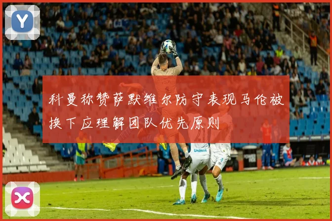 科曼称赞萨默维尔防守表现马伦被换下应理解团队优先原则