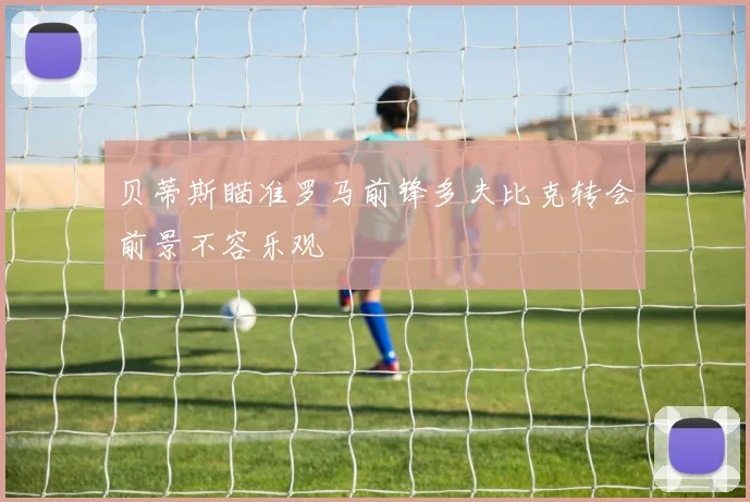 贝蒂斯瞄准罗马前锋多夫比克转会前景不容乐观