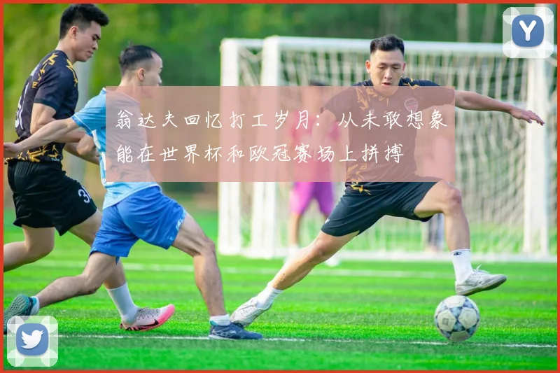 翁达夫回忆打工岁月：从未敢想象能在世界杯和欧冠赛场上拼搏