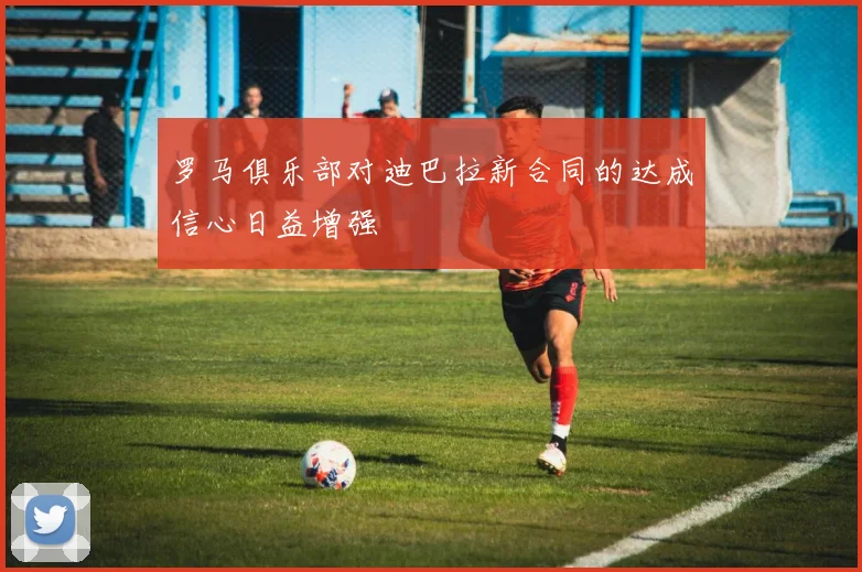 罗马俱乐部对迪巴拉新合同的达成信心日益增强