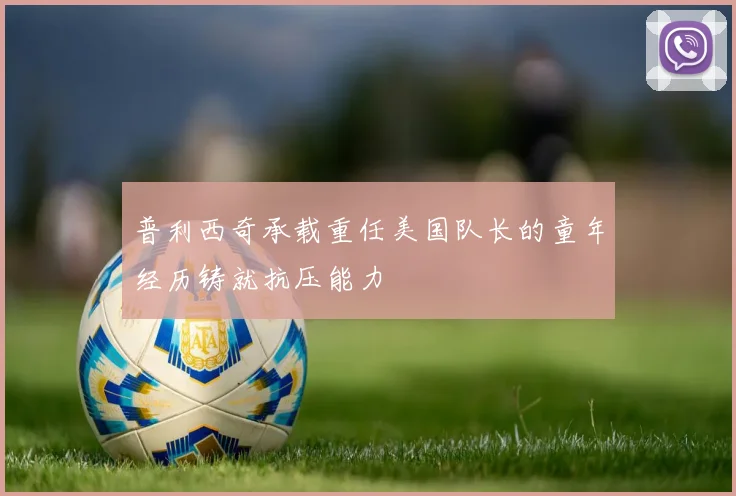 普利西奇承载重任美国队长的童年经历铸就抗压能力