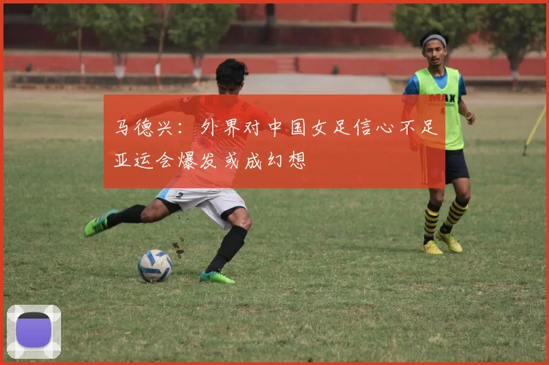 马德兴：外界对中国女足信心不足亚运会爆发或成幻想