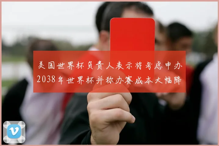 美国世界杯负责人表示将考虑申办2038年世界杯并称办赛成本大幅降低