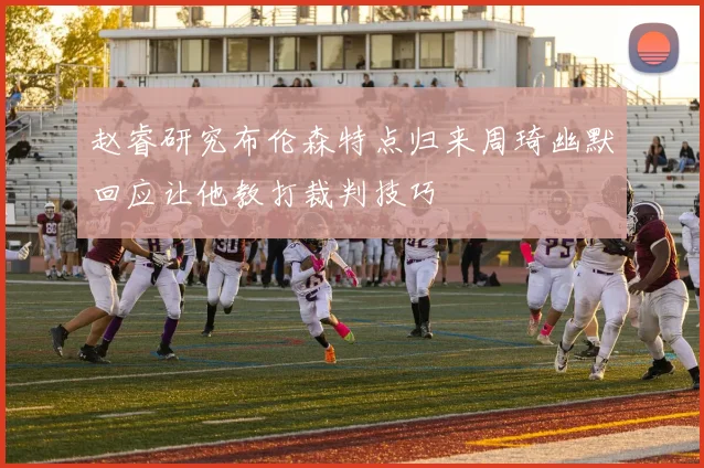 赵睿研究布伦森特点归来周琦幽默回应让他教打裁判技巧