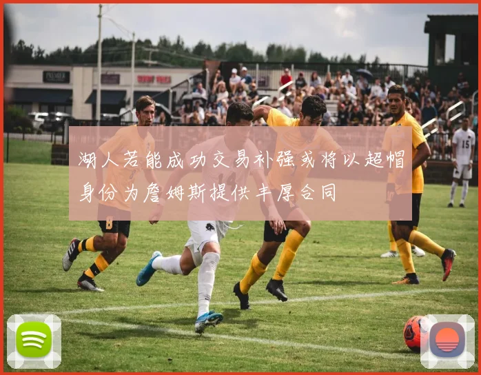 湖人若能成功交易补强或将以超帽身份为詹姆斯提供丰厚合同